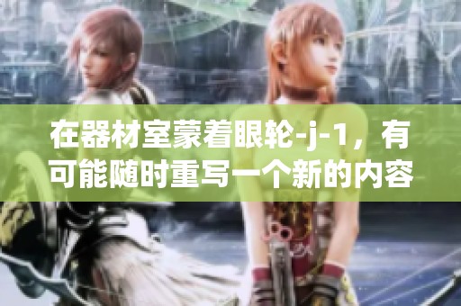 在器材室蒙着眼轮-j-1，有可能随时重写一个新的内容