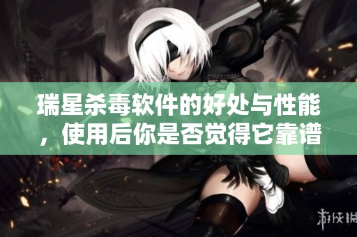 瑞星杀毒软件的好处与性能，使用后你是否觉得它靠谱呢