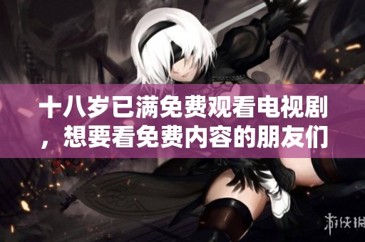 十八岁已满免费观看电视剧，想要看免费内容的朋友们请注意！