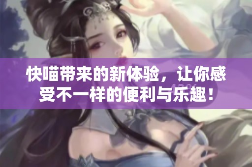 快喵带来的新体验，让你感受不一样的便利与乐趣！