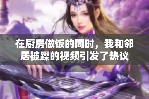 在厨房做饭的同时，我和邻居被躁的视频引发了热议