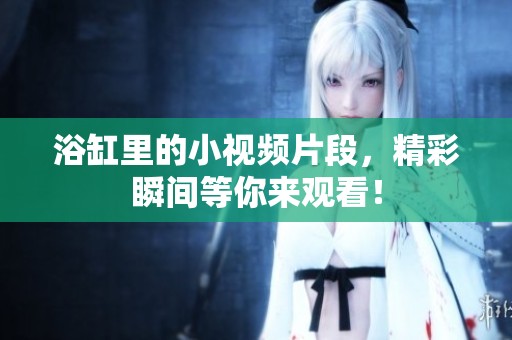 浴缸里的小视频片段，精彩瞬间等你来观看！