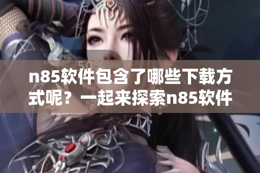n85软件包含了哪些下载方式呢？一起来探索n85软件下载的精彩内容吧！
