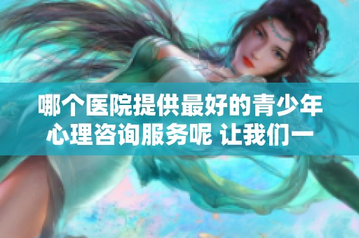 哪个医院提供最好的青少年心理咨询服务呢 让我们一起来探索一下吧