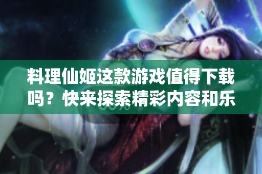 料理仙姬这款游戏值得下载吗？快来探索精彩内容和乐趣吧！