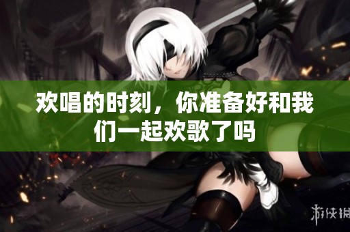 欢唱的时刻，你准备好和我们一起欢歌了吗