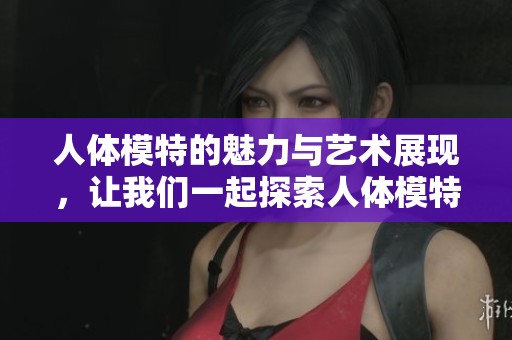 人体模特的魅力与艺术展现，让我们一起探索人体模特的独特之美
