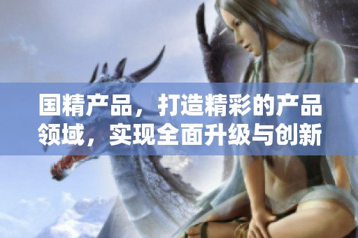 国精产品，打造精彩的产品领域，实现全面升级与创新发展