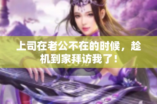 上司在老公不在的时候，趁机到家拜访我了！