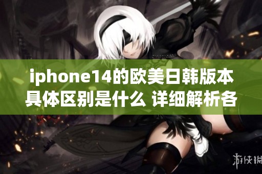 iphone14的欧美日韩版本具体区别是什么 详细解析各自的特点与优势