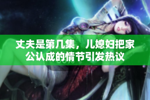 丈夫是第几集，儿媳妇把家公认成的情节引发热议