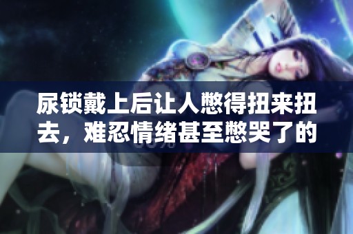 尿锁戴上后让人憋得扭来扭去，难忍情绪甚至憋哭了的故事