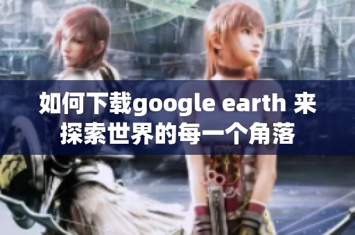 如何下载google earth 来探索世界的每一个角落