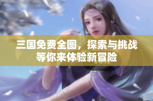 三国免费全图，探索与挑战等你来体验新冒险