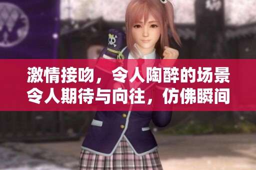 激情接吻，令人陶醉的场景令人期待与向往，仿佛瞬间燃烧起爱的火焰