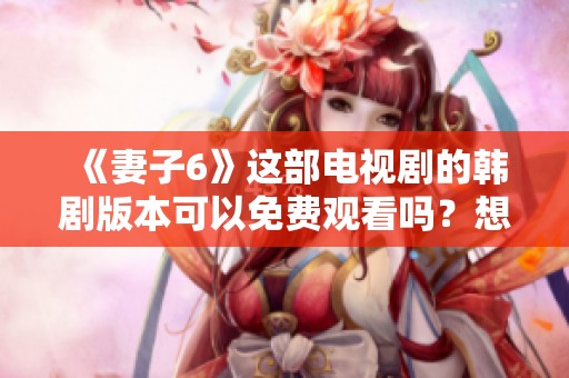 《妻子6》这部电视剧的韩剧版本可以免费观看吗？想看《妻子6》点击这里获取资源！