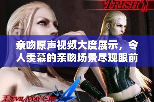 亲吻原声视频大度展示，令人羡慕的亲吻场景尽现眼前