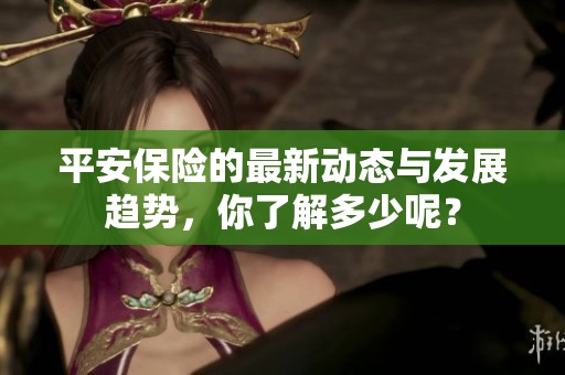 平安保险的最新动态与发展趋势，你了解多少呢？