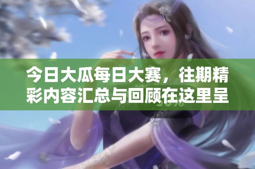 今日大瓜每日大赛，往期精彩内容汇总与回顾在这里呈现