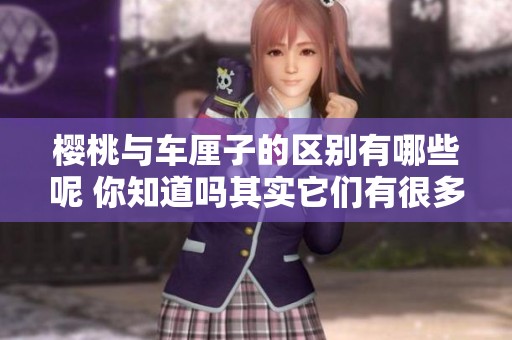 樱桃与车厘子的区别有哪些呢 你知道吗其实它们有很多不同之处
