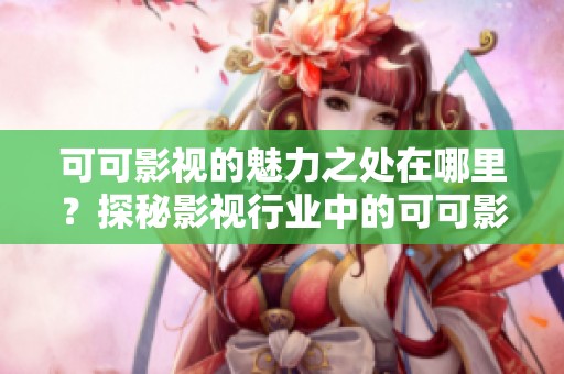 可可影视的魅力之处在哪里？探秘影视行业中的可可影视特色