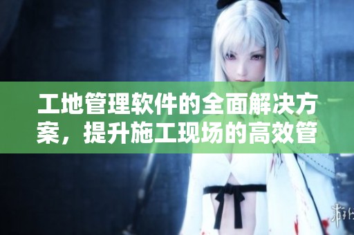 工地管理软件的全面解决方案，提升施工现场的高效管理与安全性