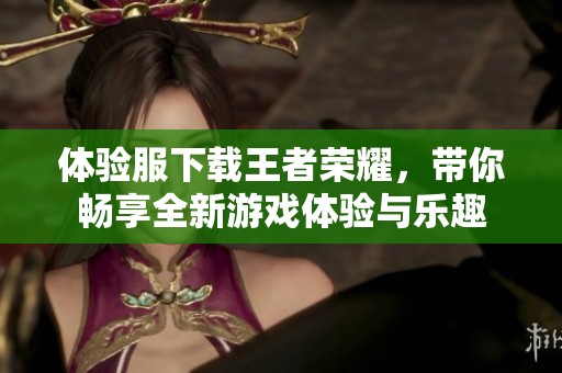 体验服下载王者荣耀，带你畅享全新游戏体验与乐趣
