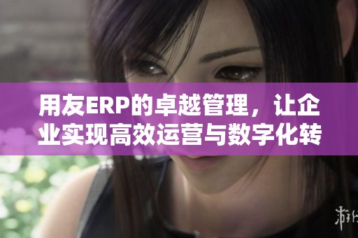 用友ERP的卓越管理，让企业实现高效运营与数字化转型