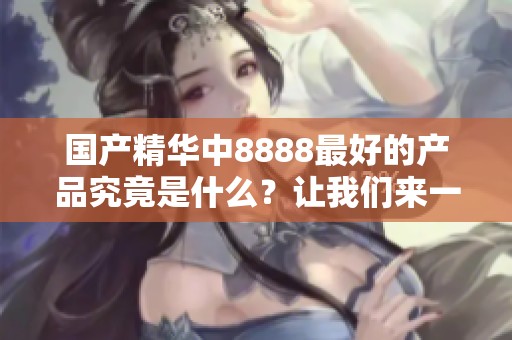 国产精华中8888最好的产品究竟是什么？让我们来一探究竟吧！