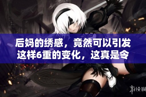 后妈的绣感，竟然可以引发这样6重的变化，这真是令人惊讶！