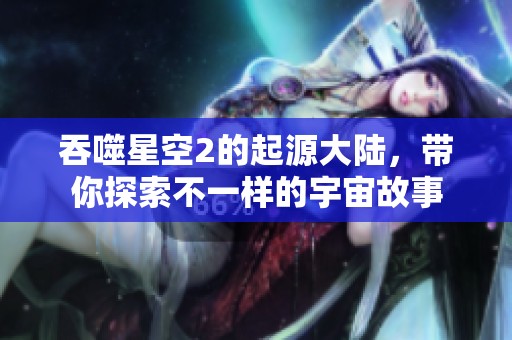 吞噬星空2的起源大陆，带你探索不一样的宇宙故事