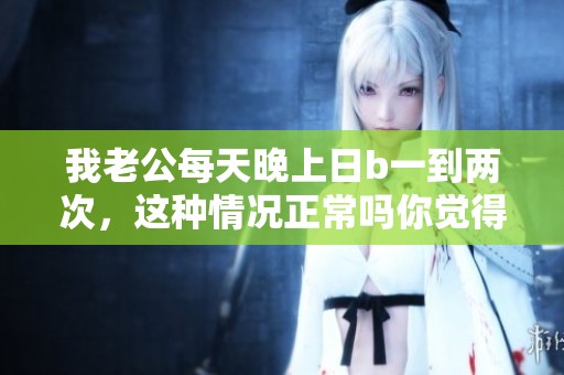 我老公每天晚上日b一到两次，这种情况正常吗你觉得呢