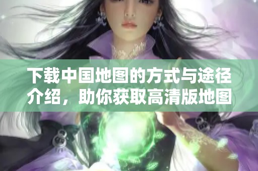 下载中国地图的方式与途径介绍，助你获取高清版地图资源。