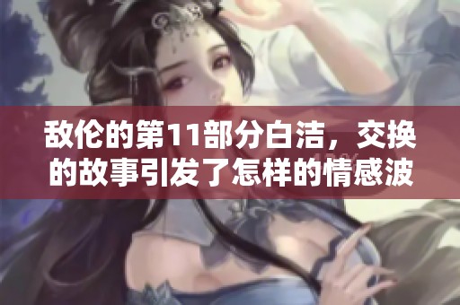 敌伦的第11部分白洁，交换的故事引发了怎样的情感波动呢