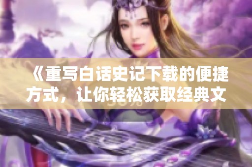 《重写白话史记下载的便捷方式，让你轻松获取经典文本》