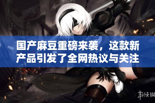 国产麻豆重磅来袭，这款新产品引发了全网热议与关注