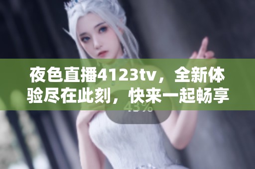 夜色直播4123tv，全新体验尽在此刻，快来一起畅享！