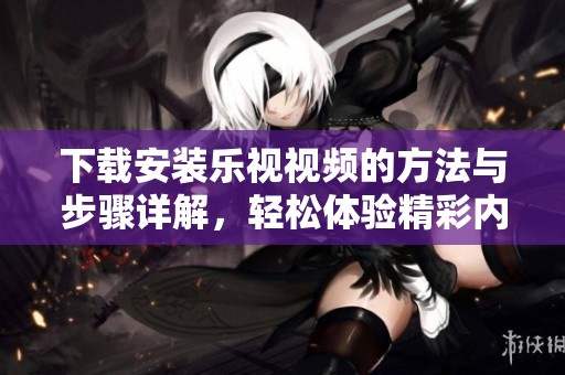 下载安装乐视视频的方法与步骤详解，轻松体验精彩内容。
