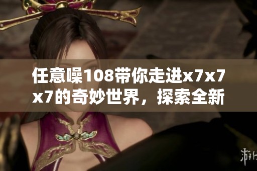 任意噪108带你走进x7x7x7的奇妙世界，探索全新体验与感受
