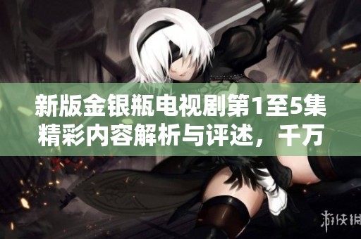 新版金银瓶电视剧第1至5集精彩内容解析与评述，千万别错过！