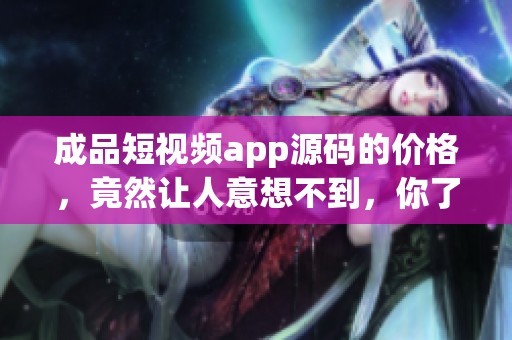 成品短视频app源码的价格，竟然让人意想不到，你了解了吗