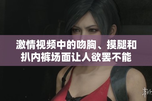激情视频中的吻胸、摸腿和扒内裤场面让人欲罢不能