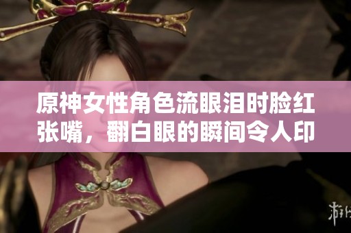 原神女性角色流眼泪时脸红张嘴，翻白眼的瞬间令人印象深刻