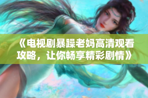 《电视剧暴躁老妈高清观看攻略，让你畅享精彩剧情》