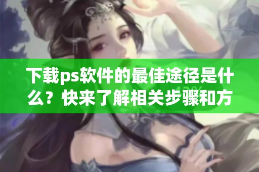 下载ps软件的最佳途径是什么？快来了解相关步骤和方法！