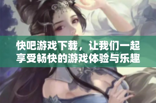 快吧游戏下载，让我们一起享受畅快的游戏体验与乐趣吧