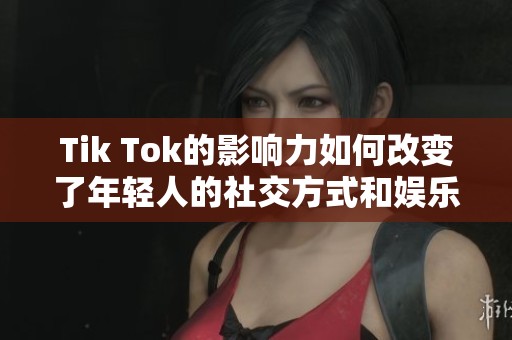 Tik Tok的影响力如何改变了年轻人的社交方式和娱乐习惯呢