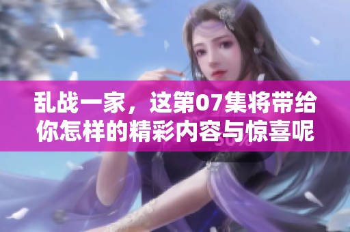 乱战一家，这第07集将带给你怎样的精彩内容与惊喜呢