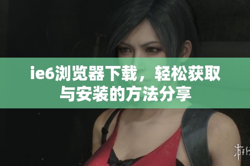 ie6浏览器下载，轻松获取与安装的方法分享