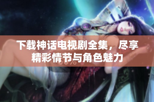 下载神话电视剧全集，尽享精彩情节与角色魅力